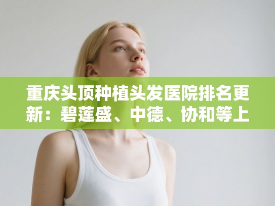 重庆头顶种植头发医院排名更新：碧莲盛、中德、协和等上榜!