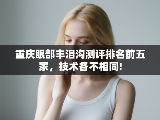 重庆眼部丰泪沟测评排名前五家，技术各不相同!