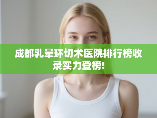 成都乳晕环切术医院排行榜收录实力登榜! 成都乳晕环切术医院排行榜收录实力登榜!