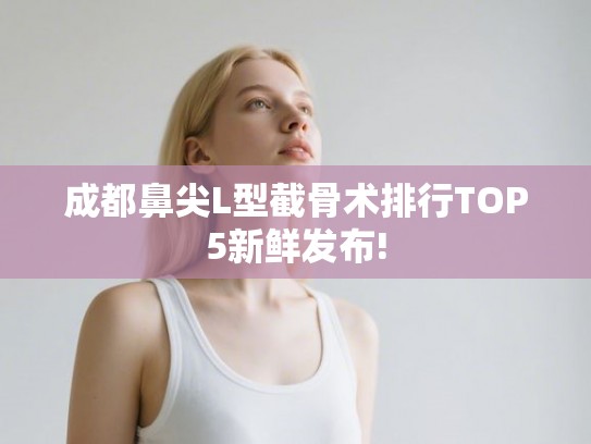 成都鼻尖L型截骨术排行TOP5新鲜发布! 成都鼻尖L型截骨术排行TOP5新鲜发布!