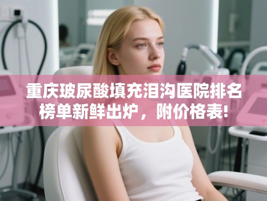 重庆玻尿酸填充泪沟医院排名榜单新鲜出炉，附价格表!