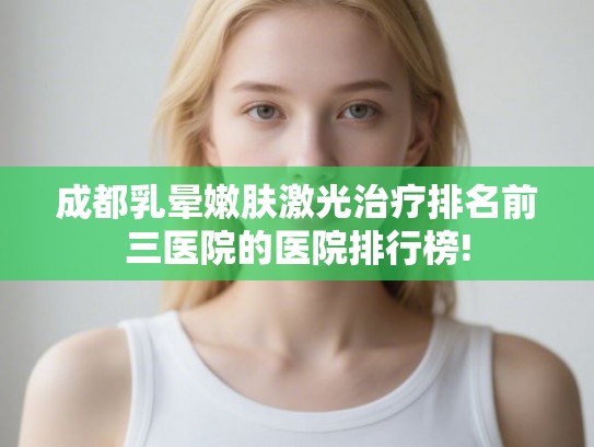 成都乳晕嫩肤激光治疗排名前三医院的医院排行榜!