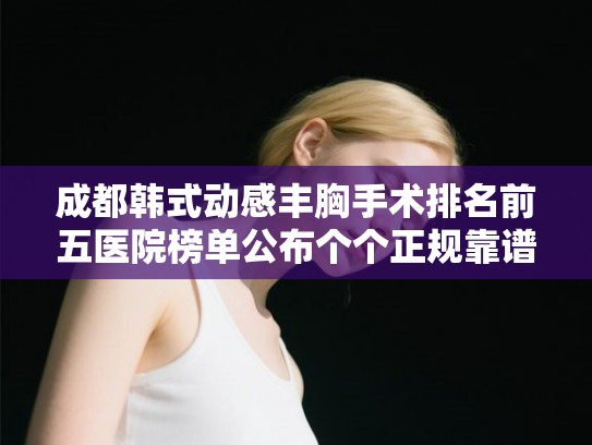 成都韩式动感丰胸手术排名前五医院榜单公布个个正规靠谱!