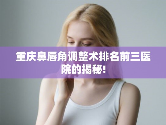 重庆鼻唇角调整术排名前三医院的揭秘!