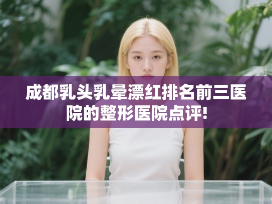 成都乳头乳晕漂红排名前三医院的整形医院点评!