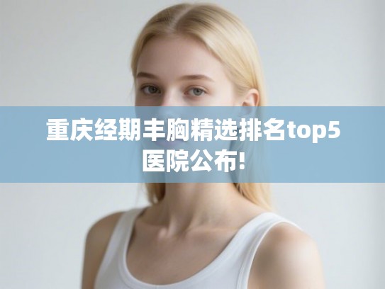 重庆经期丰胸精选排名top5医院公布!