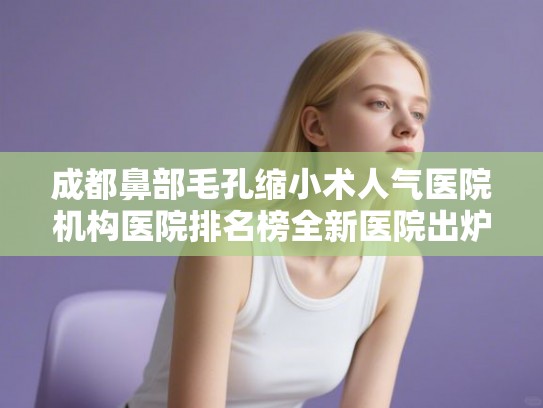 成都鼻部毛孔缩小术人气医院机构医院排名榜全新医院出炉! 成都鼻部毛孔缩小术人气医院机构医院排名榜全新医院出炉!