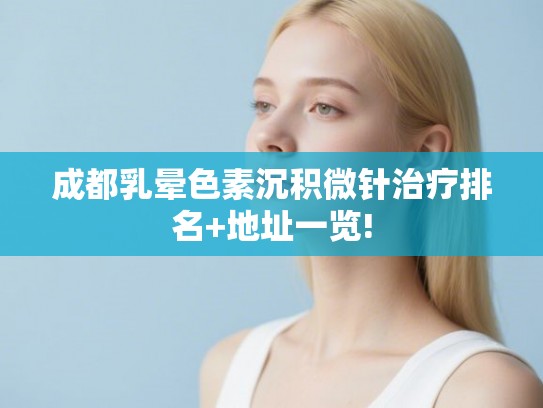 成都乳晕色素沉积微针治疗排名+地址一览! 成都乳晕色素沉积微针治疗排名+地址一览!