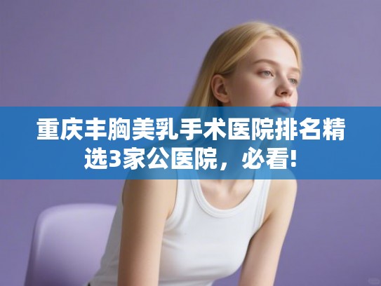 重庆丰胸美乳手术医院排名精选3家公医院，必看!