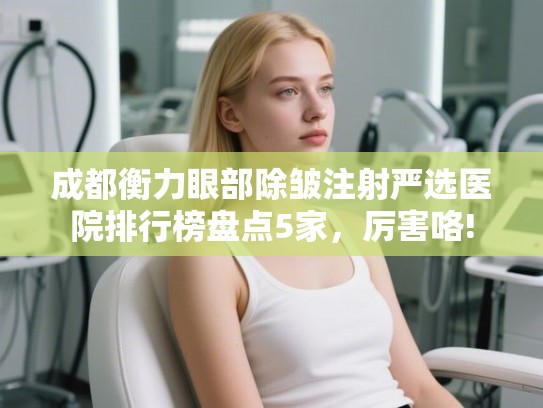 成都衡力眼部除皱注射严选医院排行榜盘点5家，厉害咯!