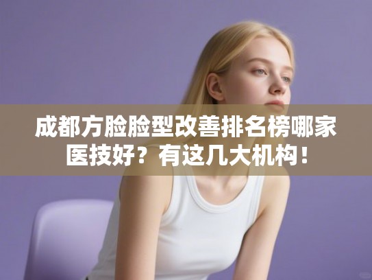 成都方脸脸型改善排名榜哪家医技好?有这几大机构! 成都方脸脸型改善排名榜哪家医技好?有这几大机构!