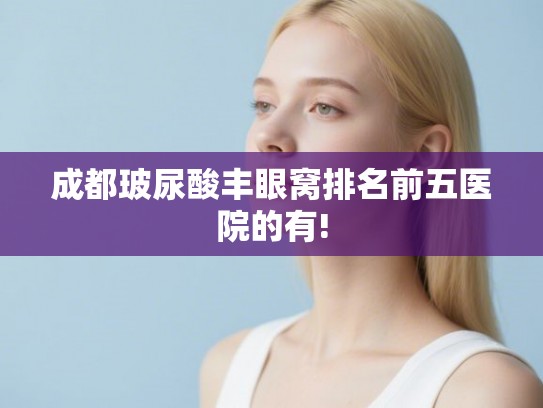 成都玻尿酸丰眼窝排名前五医院的有!