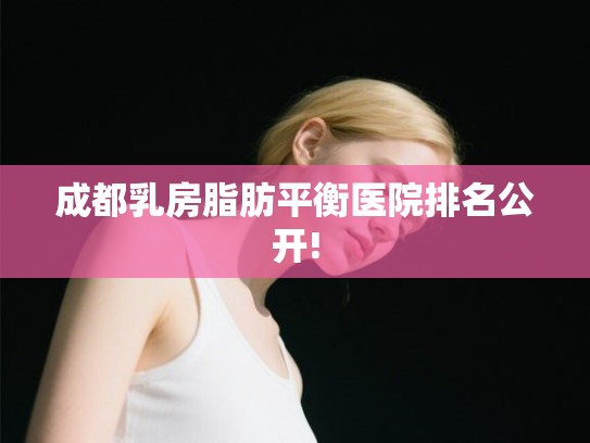成都乳房脂肪平衡医院排名公开!
