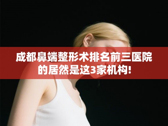 成都鼻端整形术排名前三医院的居然是这3家机构!