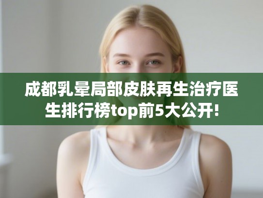 成都乳晕局部皮肤再生治疗医生排行榜top前5大公开! 成都乳晕局部皮肤再生治疗医生排行榜top前5大公开!