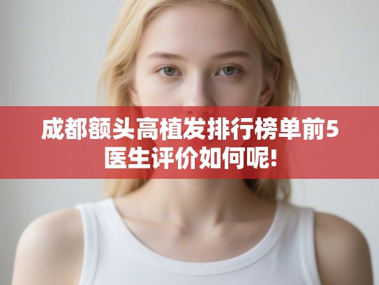 成都额头高植发排行榜单前5医生评价如何呢! 成都额头高植发排行榜单前5医生评价如何呢!