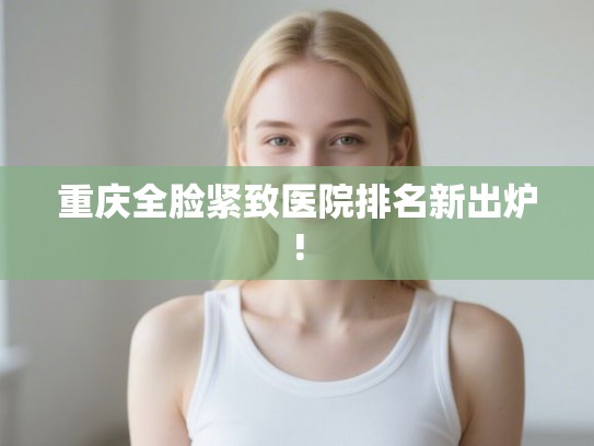 重庆全脸紧致医院排名新出炉!
