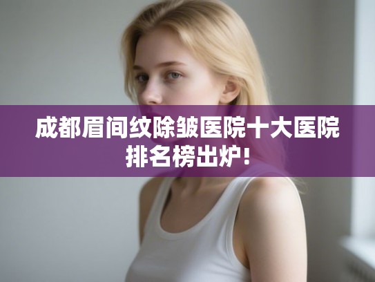 成都眉间纹除皱医院十大医院排名榜出炉! 成都眉间纹除皱医院十大医院排名榜出炉!