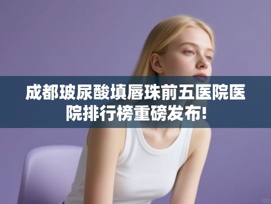 成都玻尿酸填唇珠前五医院医院排行榜重磅发布!