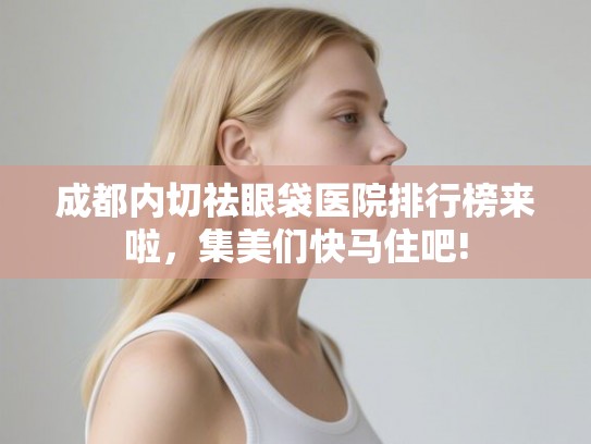 成都内切祛眼袋医院排行榜来啦,集美们快马住吧! 成都内切祛眼袋医院排行榜来啦,集美们快马住吧!