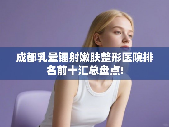 成都乳晕镭射嫩肤整形医院排名前十汇总盘点!