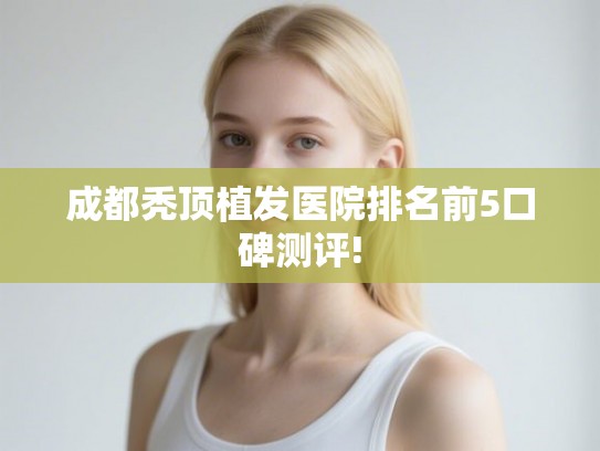 成都秃顶植发医院排名前5口碑测评! 成都秃顶植发医院排名前5口碑测评!