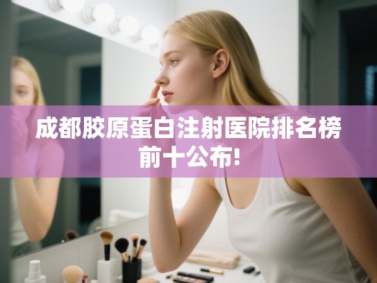 成都胶原蛋白注射医院排名榜前十公布! 成都胶原蛋白注射医院排名榜前十公布!