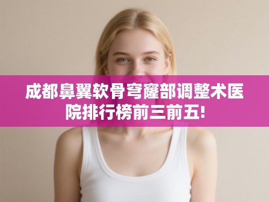 成都鼻翼软骨穹窿部调整术医院排行榜前三前五!