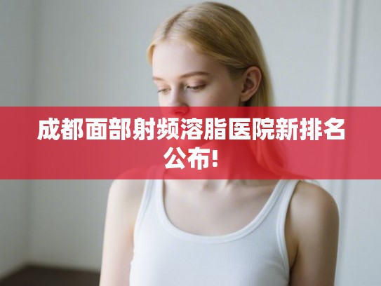 成都面部射频溶脂医院新排名公布! 成都面部射频溶脂医院新排名公布!