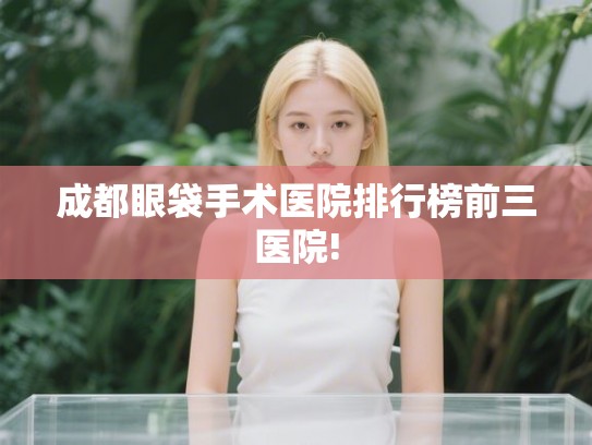 成都眼袋手术医院排行榜前三医院! 成都眼袋手术医院排行榜前三医院!