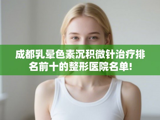 成都乳晕色素沉积微针治疗排名前十的整形医院名单!