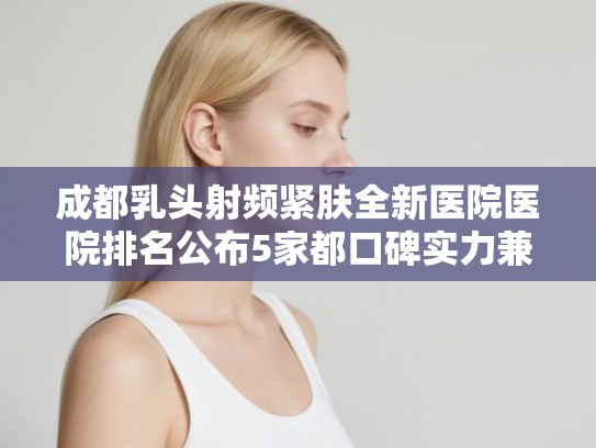 成都乳头射频紧肤全新医院医院排名公布5家都口碑实力兼备!