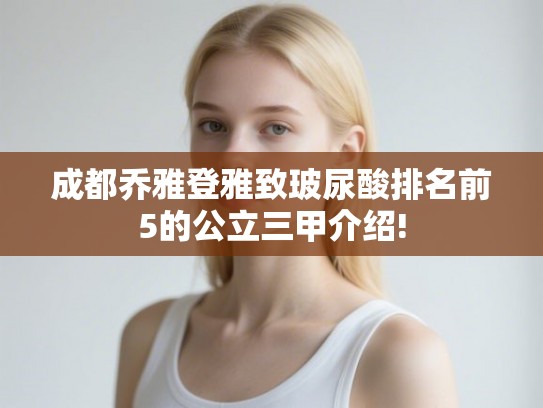 成都乔雅登雅致玻尿酸排名前5的公立三甲介绍! 成都乔雅登雅致玻尿酸排名前5的公立三甲介绍!