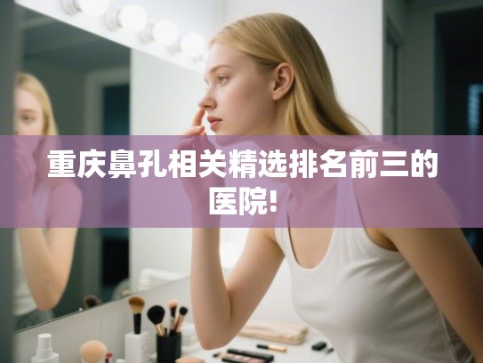 重庆鼻孔相关精选排名前三的医院!