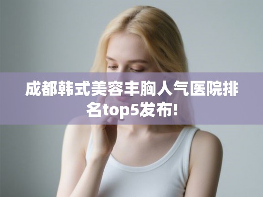 成都韩式美容丰胸人气医院排名top5发布!