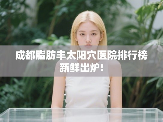 成都脂肪丰太阳穴医院排行榜新鲜出炉! 成都脂肪丰太阳穴医院排行榜新鲜出炉!