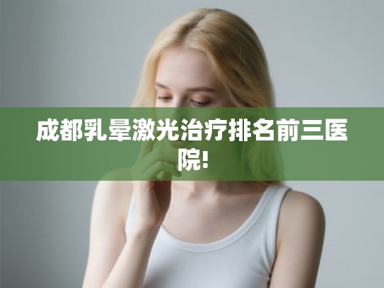 成都乳晕激光治疗排名前三医院!