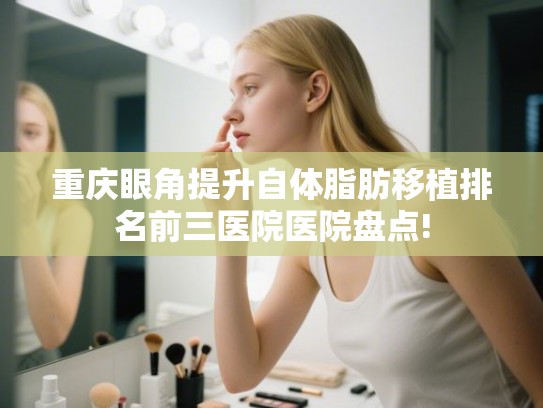 重庆眼角提升自体脂肪移植排名前三医院医院盘点!