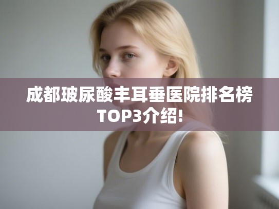 成都玻尿酸丰耳垂医院排名榜TOP3介绍! 成都玻尿酸丰耳垂医院排名榜TOP3介绍!