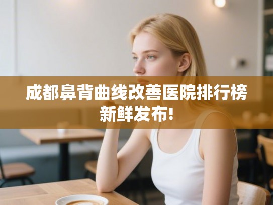 成都鼻背曲线改善医院排行榜新鲜发布! 成都鼻背曲线改善医院排行榜新鲜发布!