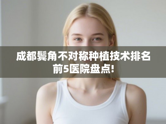 成都鬓角不对称种植技术排名前5医院盘点! 成都鬓角不对称种植技术排名前5医院盘点!