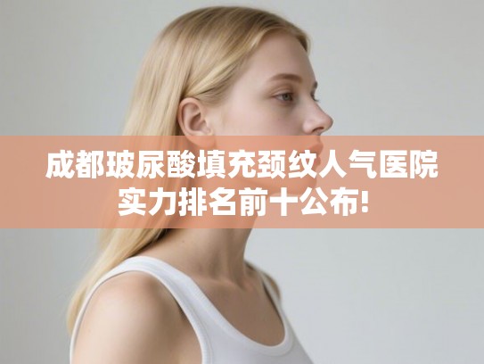 成都玻尿酸填充颈纹人气医院实力排名前十公布! 成都玻尿酸填充颈纹人气医院实力排名前十公布!