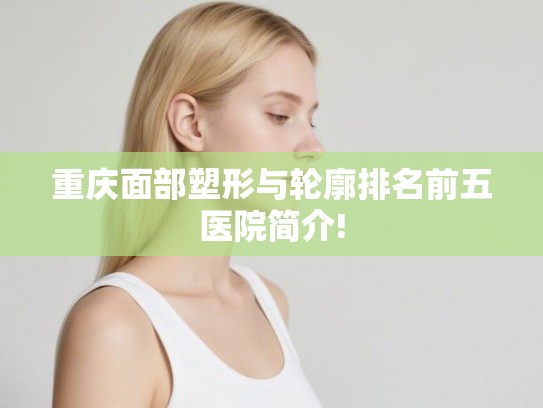重庆面部塑形与轮廓排名前五医院简介!