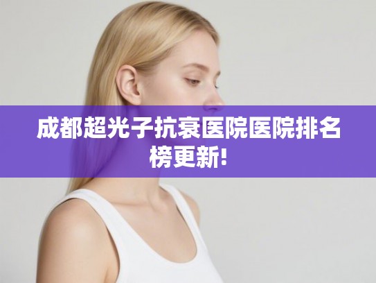 成都超光子抗衰医院医院排名榜更新! 成都超光子抗衰医院医院排名榜更新!
