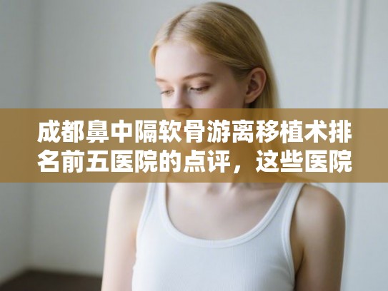 成都鼻中隔软骨游离移植术排名前五医院的点评，这些医院为您解决发量焦虑!