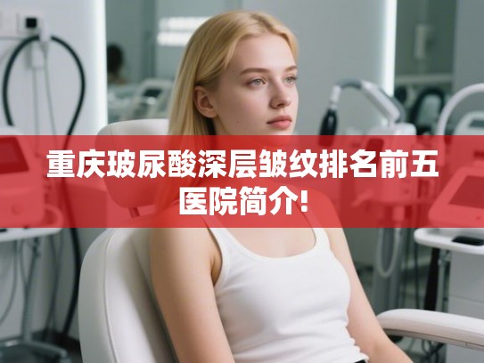 重庆玻尿酸深层皱纹排名前五医院简介!