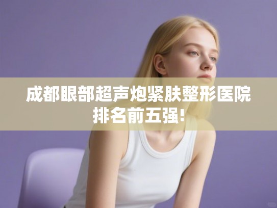 成都眼部超声炮紧肤整形医院排名前五强! 成都眼部超声炮紧肤整形医院排名前五强!