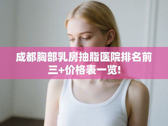 成都胸部乳房抽脂医院排名前三+价格表一览! 成都胸部乳房抽脂医院排名前三+价格表一览!