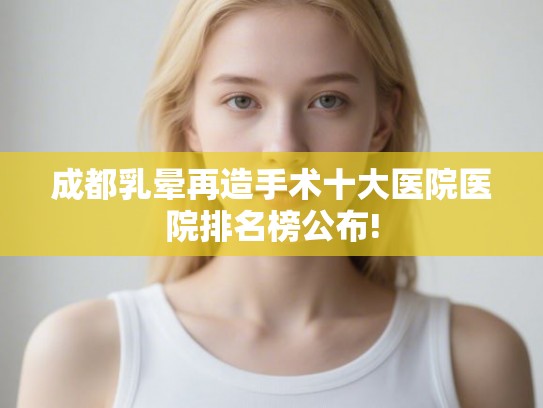 成都乳晕再造手术十大医院医院排名榜公布! 成都乳晕再造手术十大医院医院排名榜公布!