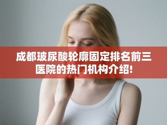 成都玻尿酸轮廓固定排名前三医院的热门机构介绍!